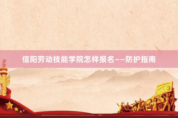 信阳劳动技能学院怎样报名——防护指南