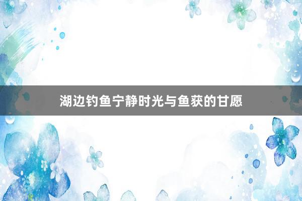 湖边钓鱼宁静时光与鱼获的甘愿